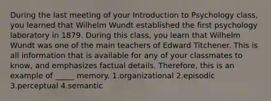 During the last meeting of your Introduction to Psychology class, you learned that Wilhelm Wundt established the first psychology laboratory in 1879. During this class, you learn that Wilhelm Wundt was one of the main teachers of Edward Titchener. This is all information that is available for any of your classmates to know, and emphasizes factual details. Therefore, this is an example of _____ memory. 1.organizational 2.episodic 3.perceptual 4.semantic