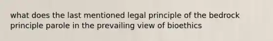 what does the last mentioned legal principle of the bedrock principle parole in the prevailing view of bioethics