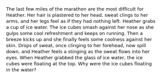 The last few miles of the marathon are the most difficult for Heather. Her hair is plastered to her head, sweat clings to her arms, and her legs feel as if they had nothing left. Heather grabs a cup of ice water. The ice cubes smash against her nose as she gulps some cool refreshment and keeps on running. Then a breeze kicks up and she finally feels some coolness against her skin. Drops of sweat, once clinging to her forehead, now spill down, and Heather feels a stinging as the sweat flows into her eyes. When Heather grabbed the glass of ice water, the ice cubes were floating at the top. Why were the ice cubes floating in the water?