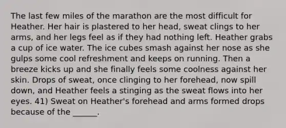 The last few miles of the marathon are the most difficult for Heather. Her hair is plastered to her head, sweat clings to her arms, and her legs feel as if they had nothing left. Heather grabs a cup of ice water. The ice cubes smash against her nose as she gulps some cool refreshment and keeps on running. Then a breeze kicks up and she finally feels some coolness against her skin. Drops of sweat, once clinging to her forehead, now spill down, and Heather feels a stinging as the sweat flows into her eyes. 41) Sweat on Heather's forehead and arms formed drops because of the ______.