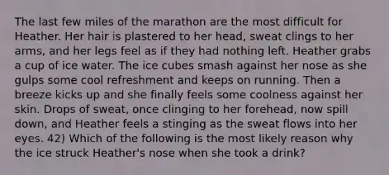 The last few miles of the marathon are the most difficult for Heather. Her hair is plastered to her head, sweat clings to her arms, and her legs feel as if they had nothing left. Heather grabs a cup of ice water. The ice cubes smash against her nose as she gulps some cool refreshment and keeps on running. Then a breeze kicks up and she finally feels some coolness against her skin. Drops of sweat, once clinging to her forehead, now spill down, and Heather feels a stinging as the sweat flows into her eyes. 42) Which of the following is the most likely reason why the ice struck Heather's nose when she took a drink?