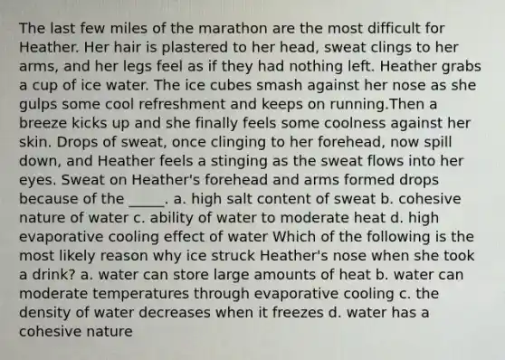 The last few miles of the marathon are the most difficult for Heather. Her hair is plastered to her head, sweat clings to her arms, and her legs feel as if they had nothing left. Heather grabs a cup of ice water. The ice cubes smash against her nose as she gulps some cool refreshment and keeps on running.Then a breeze kicks up and she finally feels some coolness against her skin. Drops of sweat, once clinging to her forehead, now spill down, and Heather feels a stinging as the sweat flows into her eyes. Sweat on Heather's forehead and arms formed drops because of the _____. a. high salt content of sweat b. cohesive nature of water c. ability of water to moderate heat d. high evaporative cooling effect of water Which of the following is the most likely reason why ice struck Heather's nose when she took a drink? a. water can store large amounts of heat b. water can moderate temperatures through evaporative cooling c. the density of water decreases when it freezes d. water has a cohesive nature