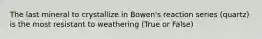 The last mineral to crystallize in Bowen's reaction series (quartz) is the most resistant to weathering (True or False)