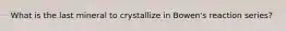 What is the last mineral to crystallize in Bowen's reaction series?