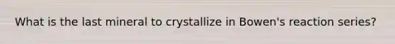 What is the last mineral to crystallize in Bowen's reaction series?