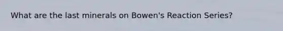 What are the last minerals on Bowen's Reaction Series?