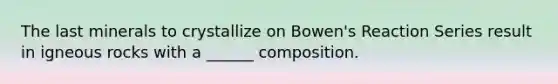 The last minerals to crystallize on Bowen's Reaction Series result in igneous rocks with a ______ composition.