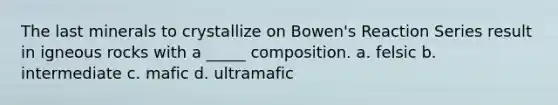 The last minerals to crystallize on Bowen's Reaction Series result in igneous rocks with a _____ composition. a. felsic b. intermediate c. mafic d. ultramafic