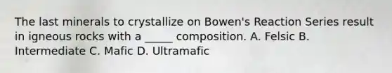 The last minerals to crystallize on Bowen's Reaction Series result in igneous rocks with a _____ composition. A. Felsic B. Intermediate C. Mafic D. Ultramafic