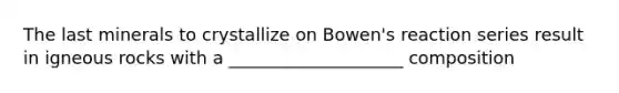 The last minerals to crystallize on Bowen's reaction series result in igneous rocks with a ____________________ composition