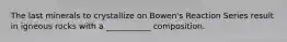 The last minerals to crystallize on Bowen's Reaction Series result in igneous rocks with a ___________ composition.