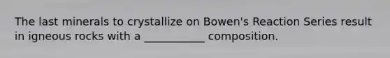 The last minerals to crystallize on Bowen's Reaction Series result in igneous rocks with a ___________ composition.