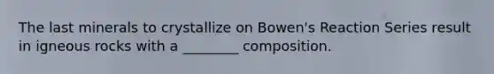 The last minerals to crystallize on Bowen's Reaction Series result in igneous rocks with a ________ composition.