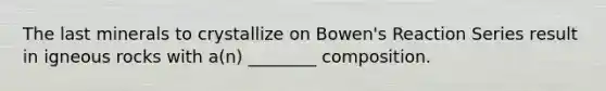 The last minerals to crystallize on Bowen's Reaction Series result in igneous rocks with a(n) ________ composition.