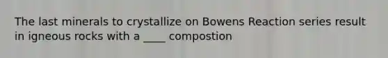 The last minerals to crystallize on Bowens Reaction series result in igneous rocks with a ____ compostion