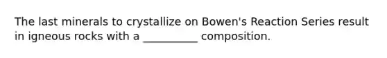 The last minerals to crystallize on Bowen's Reaction Series result in igneous rocks with a __________ composition.