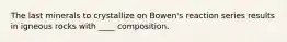 The last minerals to crystallize on Bowen's reaction series results in igneous rocks with ____ composition.