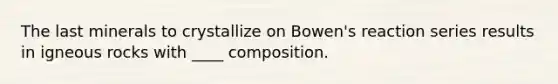 The last minerals to crystallize on Bowen's reaction series results in igneous rocks with ____ composition.