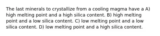 The last minerals to crystallize from a cooling magma have a A) high melting point and a high silica content. B) high melting point and a low silica content. C) low melting point and a low silica content. D) low melting point and a high silica content.