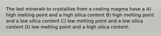 The last minerals to crystallize from a cooling magma have a A) high melting point and a high silica content B) high melting point and a low silica content C) low melting point and a low silica content D) low melting point and a high silica content.