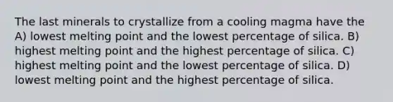 The last minerals to crystallize from a cooling magma have the A) lowest melting point and the lowest percentage of silica. B) highest melting point and the highest percentage of silica. C) highest melting point and the lowest percentage of silica. D) lowest melting point and the highest percentage of silica.