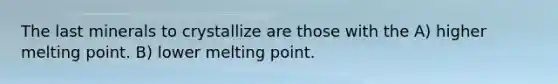 The last minerals to crystallize are those with the A) higher melting point. B) lower melting point.
