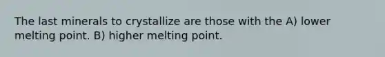 The last minerals to crystallize are those with the A) lower melting point. B) higher melting point.