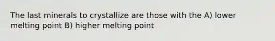 The last minerals to crystallize are those with the A) lower melting point B) higher melting point