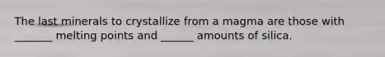 The last minerals to crystallize from a magma are those with _______ melting points and ______ amounts of silica.
