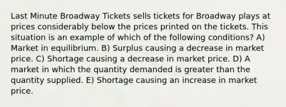 Last Minute Broadway Tickets sells tickets for Broadway plays at prices considerably below the prices printed on the tickets. This situation is an example of which of the following conditions? A) Market in equilibrium. B) Surplus causing a decrease in market price. C) Shortage causing a decrease in market price. D) A market in which the quantity demanded is <a href='https://www.questionai.com/knowledge/ktgHnBD4o3-greater-than' class='anchor-knowledge'>greater than</a> the quantity supplied. E) Shortage causing an increase in market price.