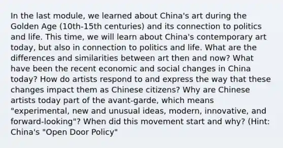 In the last module, we learned about China's art during the Golden Age (10th-15th centuries) and its connection to politics and life. This time, we will learn about China's contemporary art today, but also in connection to politics and life. What are the differences and similarities between art then and now? What have been the recent economic and social changes in China today? How do artists respond to and express the way that these changes impact them as Chinese citizens? Why are Chinese artists today part of the avant-garde, which means "experimental, new and unusual ideas, modern, innovative, and forward-looking"? When did this movement start and why? (Hint: China's "Open Door Policy"