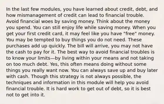 In the last few modules, you have learned about credit, debt, and how mismanagement of credit can lead to financial trouble. Avoid financial woes by saving money. Think about the money you spend. You can still enjoy life while saving money. When you get your first credit card, it may feel like you have "free" money. You may be tempted to buy things you do not need. These purchases add up quickly. The bill will arrive, you may not have the cash to pay for it. The best way to avoid financial troubles is to know your limits—by living within your means and not taking on too much debt. Yes, this often means doing without some things you really want now. You can always save up and buy later with cash. Though this strategy is not always possible, the techniques and information in this module will help you avoid financial trouble. It is hard work to get out of debt, so it is best not to get into it.