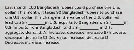 Last month, 100 Bangladesh rupees could purchase one U.S. dollar. This month, it takes 90 Bangladesh rupees to purchase one U.S. dollar. this change in the value of the U.S. dollar will lead to a(n) _________in U.S. exports to Bangladesh, a(n)_______in U.S. imports from Bangladesh, and a(n)__________ in U.S. aggregate demand. A) Increase; decrease; increase B) Increase; decrease; decrease C) Decrease; increase; decrease D) Decrease; increase; increase