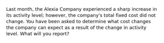 Last month, the Alexia Company experienced a sharp increase in its activity level; however, the company's total fixed cost did not change. You have been asked to determine what cost changes the company can expect as a result of the change in activity level. What will you report?