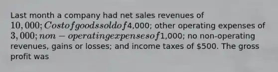 Last month a company had net sales revenues of 10,000; Cost of goods sold of4,000; other operating expenses of 3,000; non-operating expenses of1,000; no non-operating revenues, gains or losses; and income taxes of 500. The gross profit was