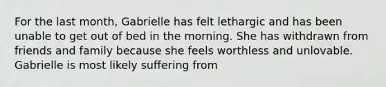 For the last month, Gabrielle has felt lethargic and has been unable to get out of bed in the morning. She has withdrawn from friends and family because she feels worthless and unlovable. Gabrielle is most likely suffering from