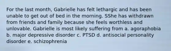 For the last month, Gabrielle has felt lethargic and has been unable to get out of bed in the morning. SShe has withdrawn from friends and family because she feels worthless and unlovable. Gabrielle is most likely suffering from a. agoraphobia b. major depressive disorder c. PTSD d. antisocial personality disorder e. schizophrenia