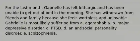 For the last month, Gabrielle has felt lethargic and has been unable to get out of bed in the morning. She has withdrawn from friends and family because she feels worthless and unlovable. Gabrielle is most likely suffering from a. agoraphobia. b. major depressive disorder. c. PTSD. d. an antisocial personality disorder. e. schizophrenia.