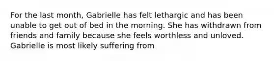 For the last month, Gabrielle has felt lethargic and has been unable to get out of bed in the morning. She has withdrawn from friends and family because she feels worthless and unloved. Gabrielle is most likely suffering from