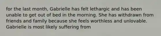 for the last month, Gabrielle has felt lethargic and has been unable to get out of bed in the morning. She has withdrawn from friends and family because she feels worthless and unlovable. Gabrielle is most likely suffering from