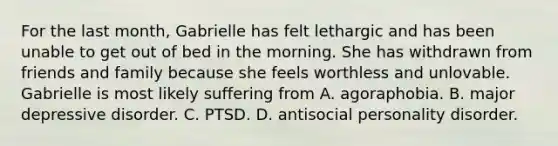 For the last month, Gabrielle has felt lethargic and has been unable to get out of bed in the morning. She has withdrawn from friends and family because she feels worthless and unlovable. Gabrielle is most likely suffering from A. agoraphobia. B. major depressive disorder. C. PTSD. D. antisocial personality disorder.