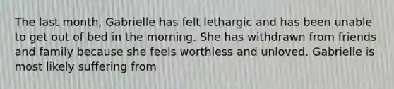 The last month, Gabrielle has felt lethargic and has been unable to get out of bed in the morning. She has withdrawn from friends and family because she feels worthless and unloved. Gabrielle is most likely suffering from