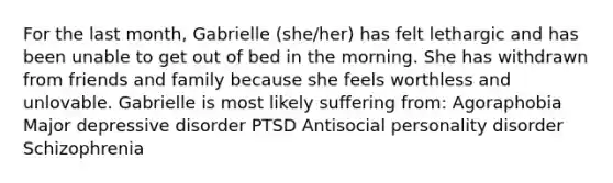 For the last month, Gabrielle (she/her) has felt lethargic and has been unable to get out of bed in the morning. She has withdrawn from friends and family because she feels worthless and unlovable. Gabrielle is most likely suffering from: Agoraphobia Major depressive disorder PTSD Antisocial personality disorder Schizophrenia