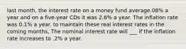 last month, the interest rate on a money fund average.08% a year and on a five-year CDs it was 2.6% a year. The inflation rate was 0.1% a year. to maintain these real interest rates in the coming months, The nominal interest rate will ___ if the inflation rate increases to .2% a year.