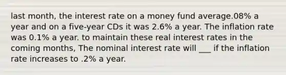 last month, the interest rate on a money fund average.08% a year and on a five-year CDs it was 2.6% a year. The inflation rate was 0.1% a year. to maintain these real interest rates in the coming months, The nominal interest rate will ___ if the inflation rate increases to .2% a year.