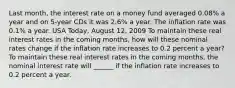 Last​ month, the interest rate on a money fund averaged​ 0.08% a year and on​ 5-year CDs it was​ 2.6% a year. The inflation rate was​ 0.1% a year. USA​ Today, August​ 12, 2009 To maintain these real interest rates in the coming​ months, how will these nominal rates change if the inflation rate increases to 0.2 percent a​ year? To maintain these real interest rates in the coming​ months, the nominal interest rate will​ ______ if the inflation rate increases to 0.2 percent a year.