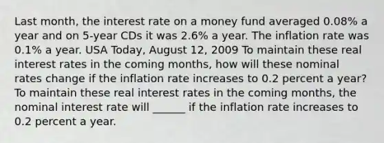 Last​ month, the interest rate on a money fund averaged​ 0.08% a year and on​ 5-year CDs it was​ 2.6% a year. The inflation rate was​ 0.1% a year. USA​ Today, August​ 12, 2009 To maintain these real interest rates in the coming​ months, how will these nominal rates change if the inflation rate increases to 0.2 percent a​ year? To maintain these real interest rates in the coming​ months, the nominal interest rate will​ ______ if the inflation rate increases to 0.2 percent a year.