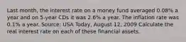 Last​ month, the interest rate on a money fund averaged​ 0.08% a year and on​ 5-year CDs it was​ 2.6% a year. The inflation rate was​ 0.1% a year. ​Source: USA​ Today, August​ 12, 2009 Calculate the real interest rate on each of these financial assets.