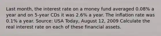 Last​ month, the interest rate on a money fund averaged​ 0.08% a year and on​ 5-year CDs it was​ 2.6% a year. The inflation rate was​ 0.1% a year. ​Source: USA​ Today, August​ 12, 2009 Calculate the real interest rate on each of these financial assets.