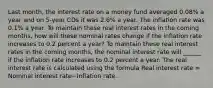 Last​ month, the interest rate on a money fund averaged​ 0.08% a year and on​ 5-year CDs it was​ 2.6% a year. The inflation rate was​ 0.1% a year. To maintain these real interest rates in the coming​ months, how will these nominal rates change if the inflation rate increases to 0.2 percent a​ year? To maintain these real interest rates in the coming​ months, the nominal interest rate will​ ______ if the inflation rate increases to 0.2 percent a year. The real interest rate is calculated using the formula Real interest rate​ = Nominal interest rate−Inflation rate.